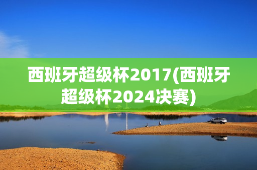 西班牙超级杯2017(西班牙超级杯2024决赛)