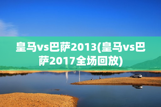 皇马vs巴萨2013(皇马vs巴萨2017全场回放)