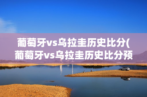 葡萄牙vs乌拉圭历史比分(葡萄牙vs乌拉圭历史比分预测)