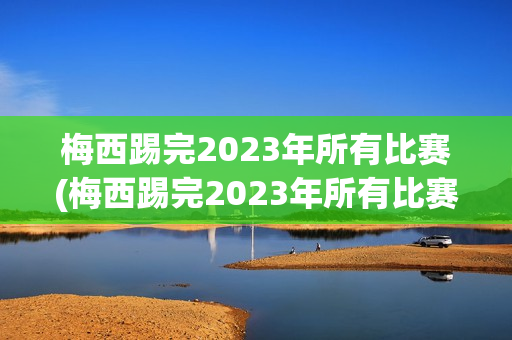 梅西踢完2023年所有比赛(梅西踢完2023年所有比赛视频)