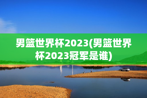 男篮世界杯2023(男篮世界杯2023冠军是谁)