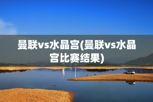 曼联vs水晶宫(曼联vs水晶宫比赛结果)