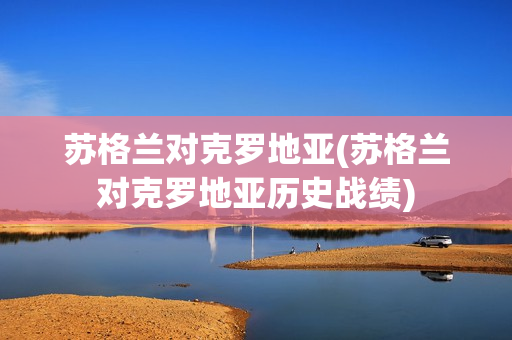 苏格兰对克罗地亚(苏格兰对克罗地亚历史战绩)