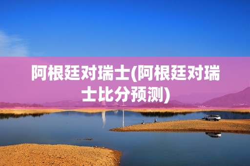 阿根廷对瑞士(阿根廷对瑞士比分预测)