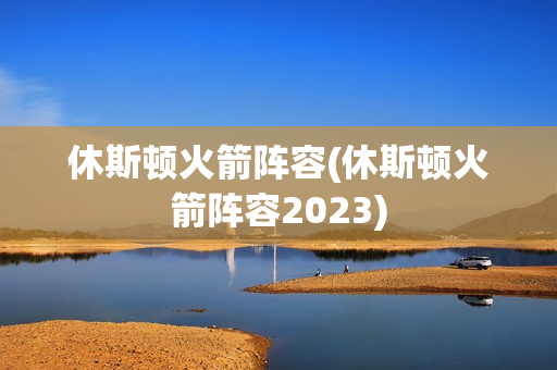 休斯顿火箭阵容(休斯顿火箭阵容2023)