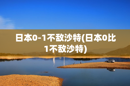 日本0-1不敌沙特(日本0比1不敌沙特)