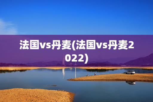 法国vs丹麦(法国vs丹麦2022)