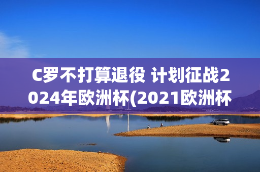 C罗不打算退役 计划征战2024年欧洲杯(2021欧洲杯c罗退役了吗)