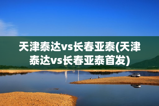 天津泰达vs长春亚泰(天津泰达vs长春亚泰首发)