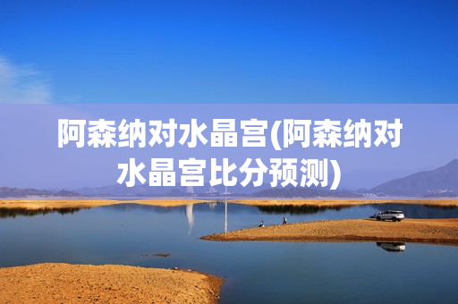 阿森纳对水晶宫(阿森纳对水晶宫比分预测)