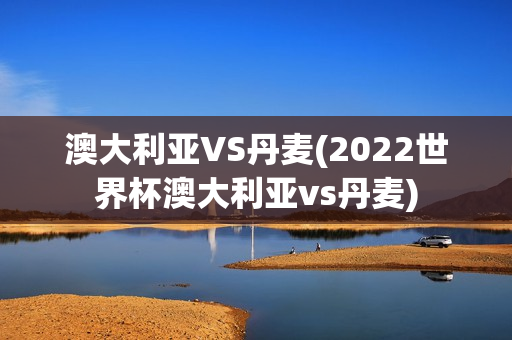 澳大利亚VS丹麦(2022世界杯澳大利亚vs丹麦)