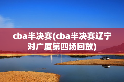 cba半决赛(cba半决赛辽宁对广厦第四场回放)