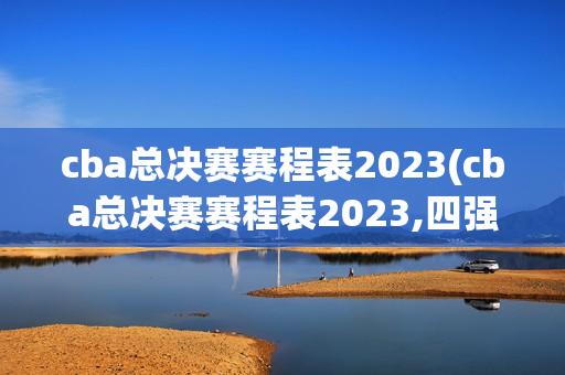 cba总决赛赛程表2023(cba总决赛赛程表2023,四强)