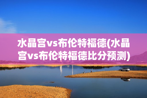 水晶宫vs布伦特福德(水晶宫vs布伦特福德比分预测)