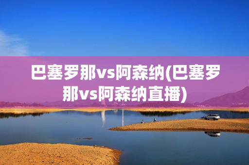 巴塞罗那vs阿森纳(巴塞罗那vs阿森纳直播)