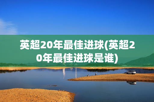 英超20年最佳进球(英超20年最佳进球是谁)