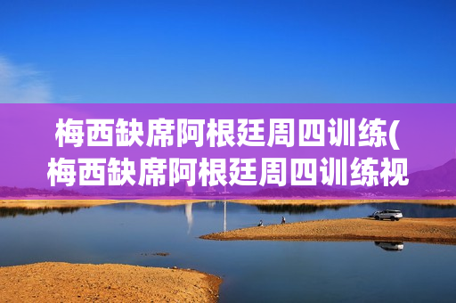 梅西缺席阿根廷周四训练(梅西缺席阿根廷周四训练视频)