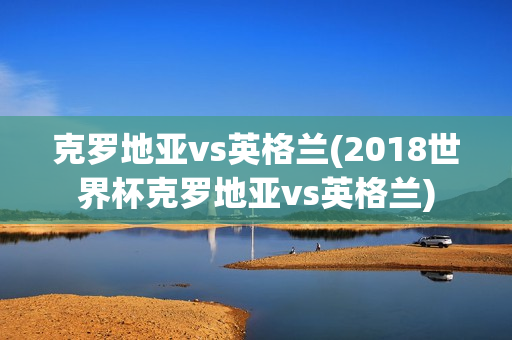 克罗地亚vs英格兰(2018世界杯克罗地亚vs英格兰)