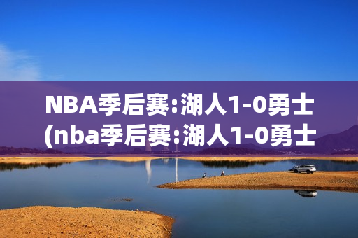 NBA季后赛:湖人1-0勇士(nba季后赛:湖人1-0勇士第四节)