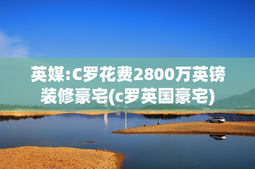 英媒:C罗花费2800万英镑装修豪宅(c罗英国豪宅)