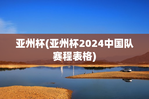 亚州杯(亚州杯2024中国队赛程表格)