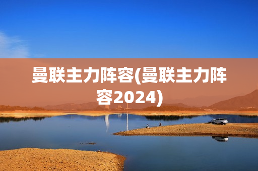 曼联主力阵容(曼联主力阵容2024)