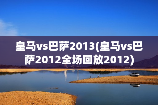 皇马vs巴萨2013(皇马vs巴萨2012全场回放2012)