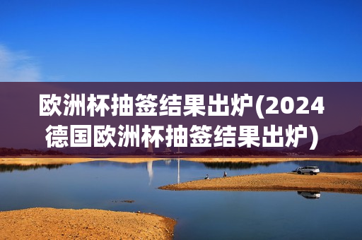 欧洲杯抽签结果出炉(2024德国欧洲杯抽签结果出炉)