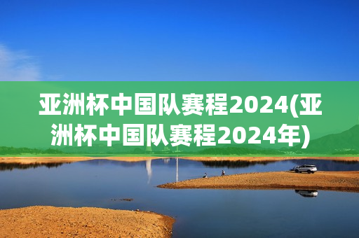 亚洲杯中国队赛程2024(亚洲杯中国队赛程2024年)