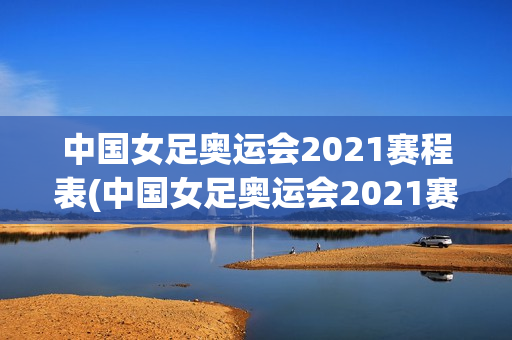 中国女足奥运会2021赛程表(中国女足奥运会2021赛程表图片)