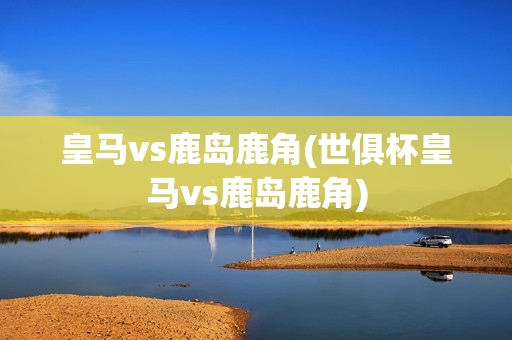 皇马vs鹿岛鹿角(世俱杯皇马vs鹿岛鹿角)