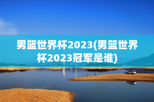 男篮世界杯2023(男篮世界杯2023冠军是谁)