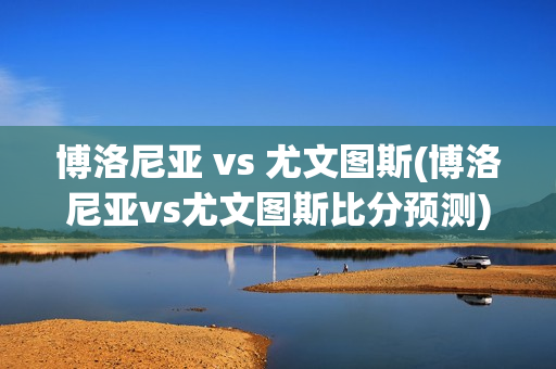 博洛尼亚 vs 尤文图斯(博洛尼亚vs尤文图斯比分预测)