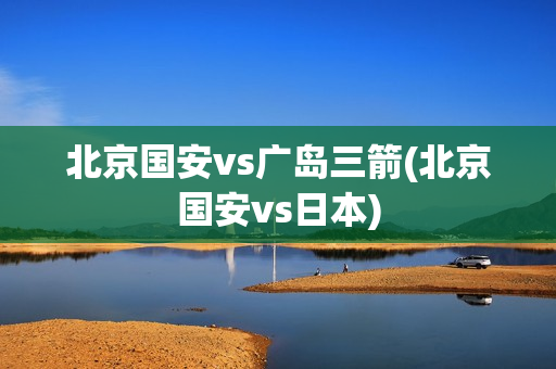 北京国安vs广岛三箭(北京国安vs日本)