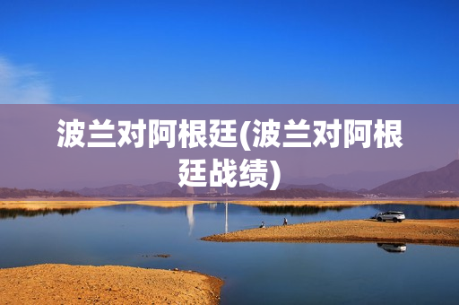 波兰对阿根廷(波兰对阿根廷战绩)