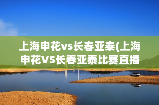 上海申花vs长春亚泰(上海申花VS长春亚泰比赛直播)