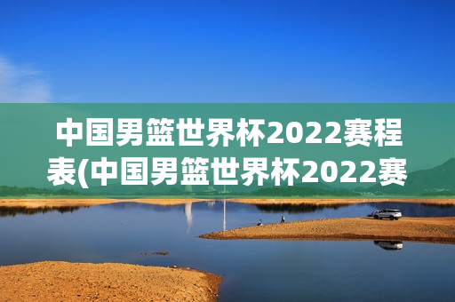 中国男篮世界杯2022赛程表(中国男篮世界杯2022赛程表格)