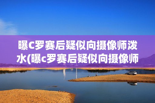 曝C罗赛后疑似向摄像师泼水(曝c罗赛后疑似向摄像师泼水视频)