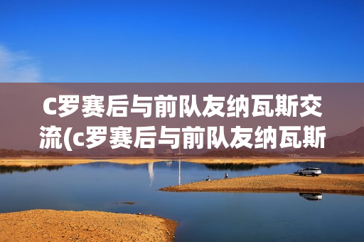 C罗赛后与前队友纳瓦斯交流(c罗赛后与前队友纳瓦斯交流视频)