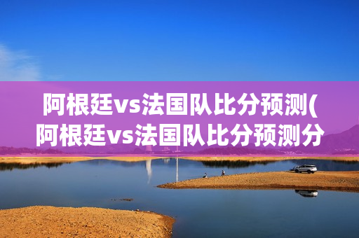 阿根廷vs法国队比分预测(阿根廷vs法国队比分预测分析)