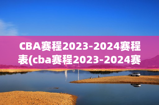 CBA赛程2023-2024赛程表(cba赛程2023-2024赛程表直播)