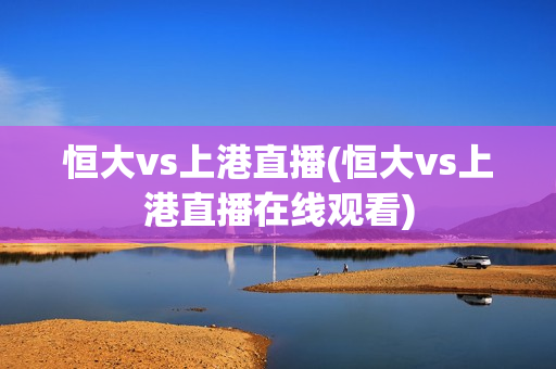 恒大vs上港直播(恒大vs上港直播在线观看)