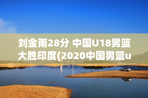 刘金雨28分 中国U18男篮大胜印度(2020中国男篮u18)