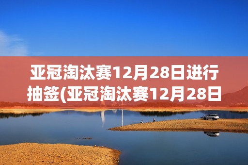 亚冠淘汰赛12月28日进行抽签(亚冠淘汰赛12月28日进行抽签吗)