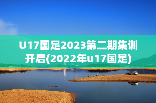 U17国足2023第二期集训开启(2022年u17国足)