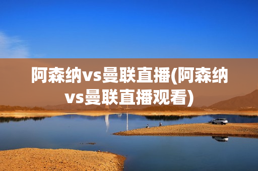 阿森纳vs曼联直播(阿森纳vs曼联直播观看)