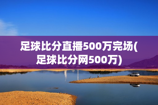 足球比分直播500万完场(足球比分网500万)