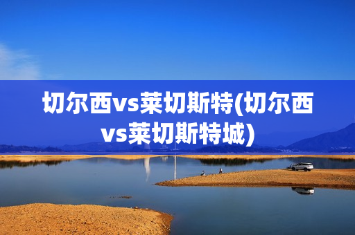 切尔西vs莱切斯特(切尔西vs莱切斯特城)