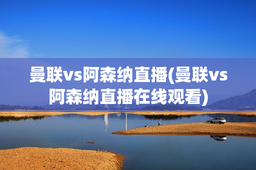 曼联vs阿森纳直播(曼联vs阿森纳直播在线观看)