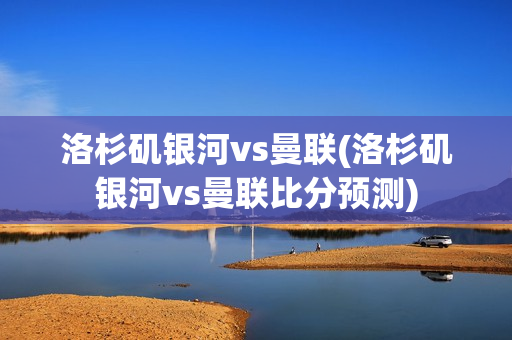 洛杉矶银河vs曼联(洛杉矶银河vs曼联比分预测)